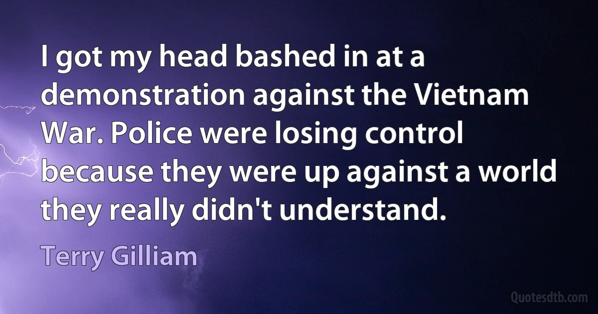 I got my head bashed in at a demonstration against the Vietnam War. Police were losing control because they were up against a world they really didn't understand. (Terry Gilliam)