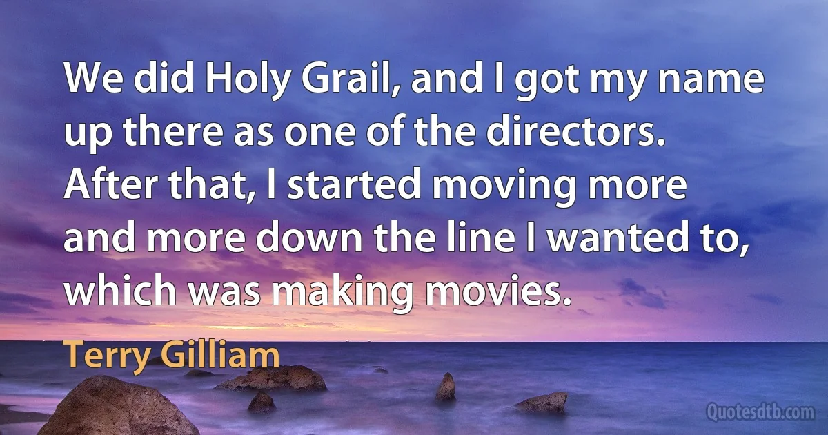 We did Holy Grail, and I got my name up there as one of the directors. After that, I started moving more and more down the line I wanted to, which was making movies. (Terry Gilliam)