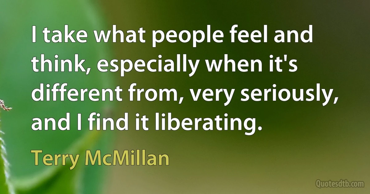 I take what people feel and think, especially when it's different from, very seriously, and I find it liberating. (Terry McMillan)