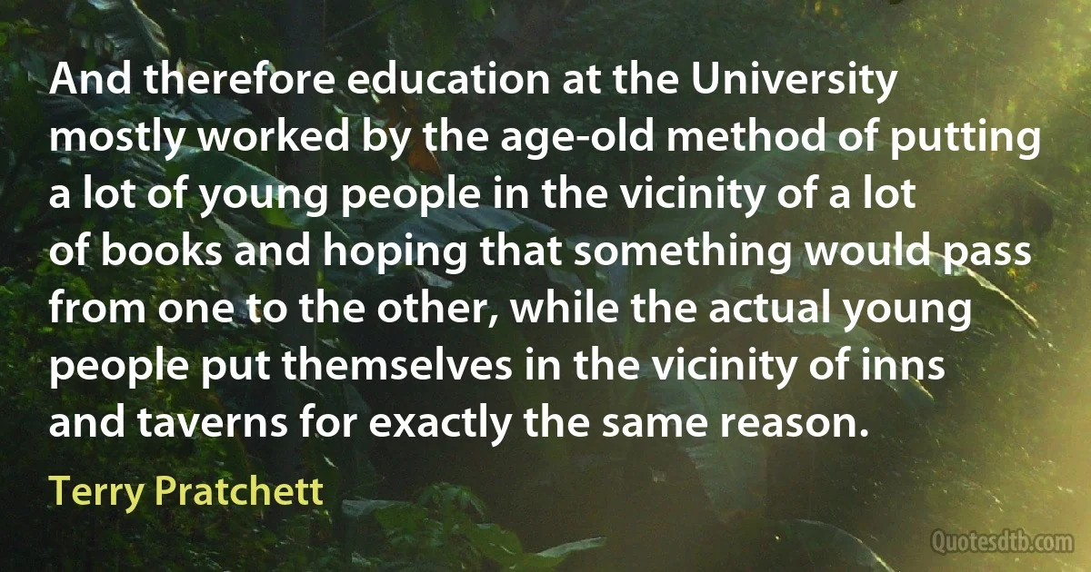 And therefore education at the University mostly worked by the age-old method of putting a lot of young people in the vicinity of a lot of books and hoping that something would pass from one to the other, while the actual young people put themselves in the vicinity of inns and taverns for exactly the same reason. (Terry Pratchett)