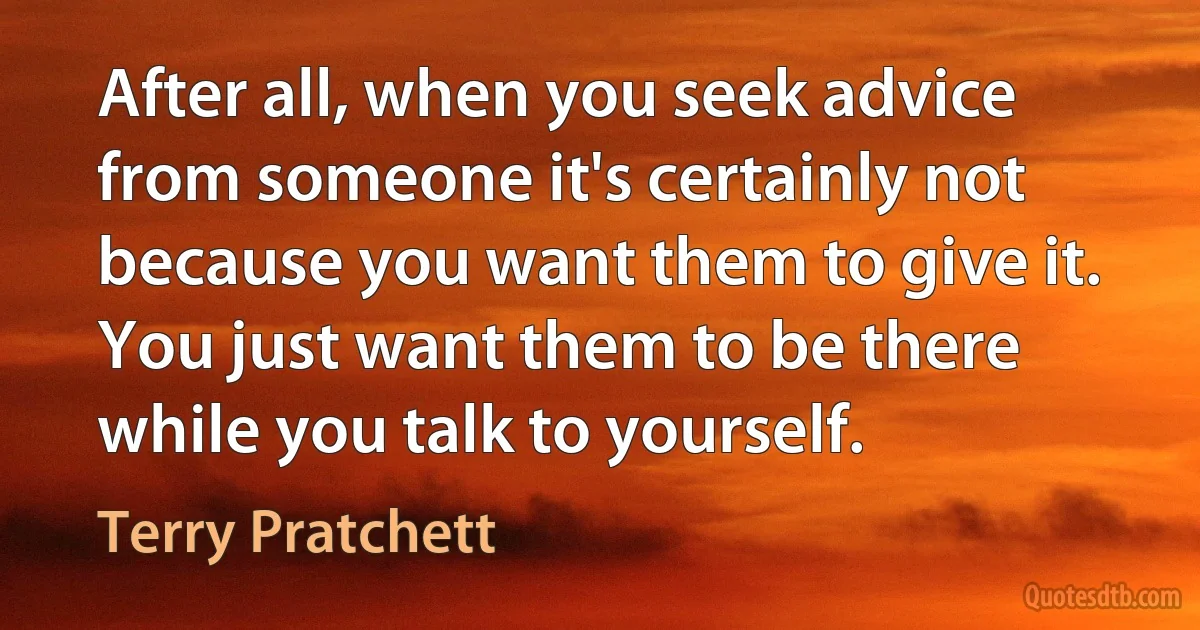 After all, when you seek advice from someone it's certainly not because you want them to give it. You just want them to be there while you talk to yourself. (Terry Pratchett)