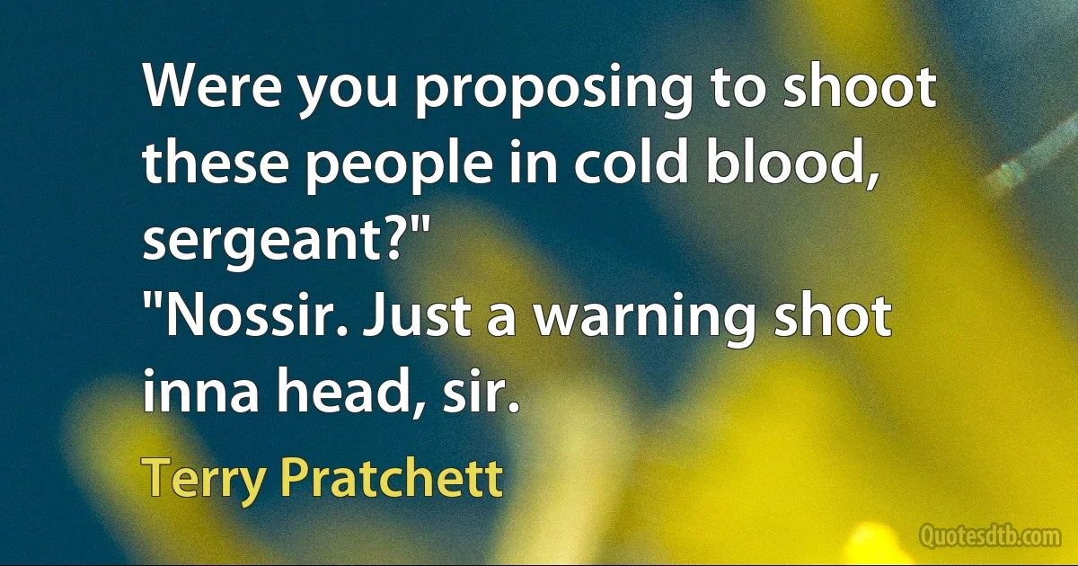 Were you proposing to shoot these people in cold blood, sergeant?"
"Nossir. Just a warning shot inna head, sir. (Terry Pratchett)