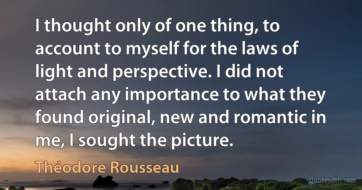 I thought only of one thing, to account to myself for the laws of light and perspective. I did not attach any importance to what they found original, new and romantic in me, I sought the picture. (Théodore Rousseau)