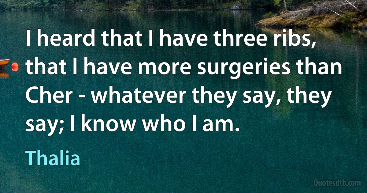 I heard that I have three ribs, that I have more surgeries than Cher - whatever they say, they say; I know who I am. (Thalia)