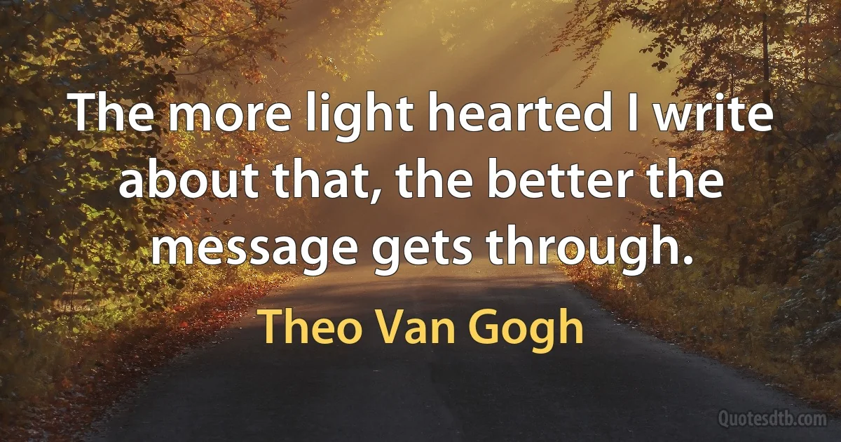 The more light hearted I write about that, the better the message gets through. (Theo Van Gogh)