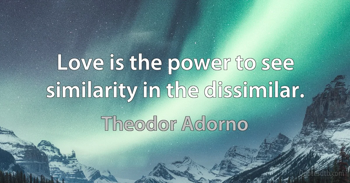 Love is the power to see similarity in the dissimilar. (Theodor Adorno)