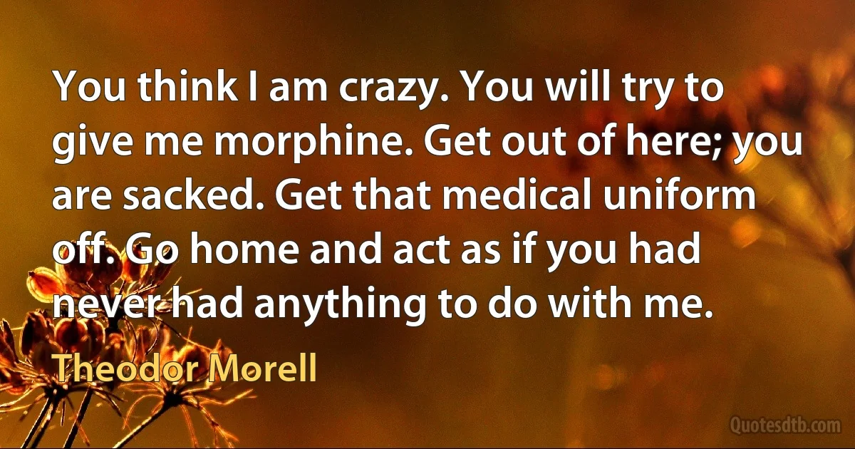 You think I am crazy. You will try to give me morphine. Get out of here; you are sacked. Get that medical uniform off. Go home and act as if you had never had anything to do with me. (Theodor Morell)