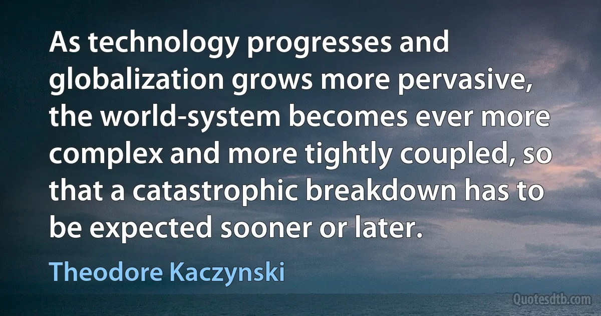 As technology progresses and globalization grows more pervasive, the world-system becomes ever more complex and more tightly coupled, so that a catastrophic breakdown has to be expected sooner or later. (Theodore Kaczynski)