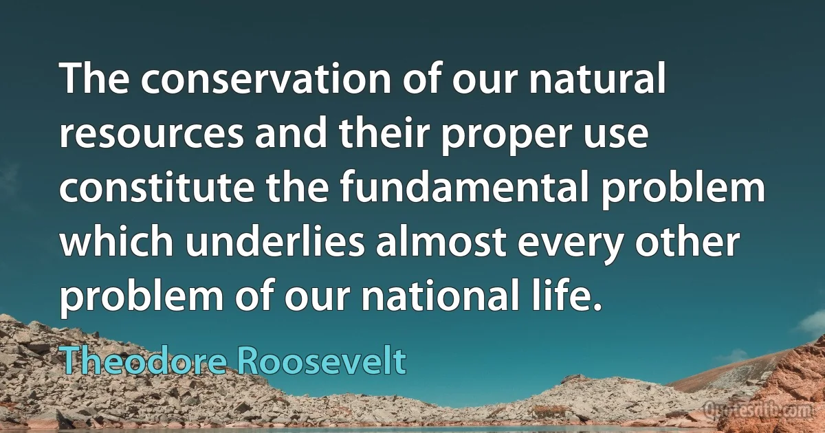 The conservation of our natural resources and their proper use constitute the fundamental problem which underlies almost every other problem of our national life. (Theodore Roosevelt)