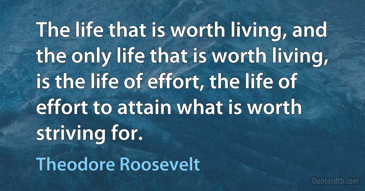 The life that is worth living, and the only life that is worth living, is the life of effort, the life of effort to attain what is worth striving for. (Theodore Roosevelt)