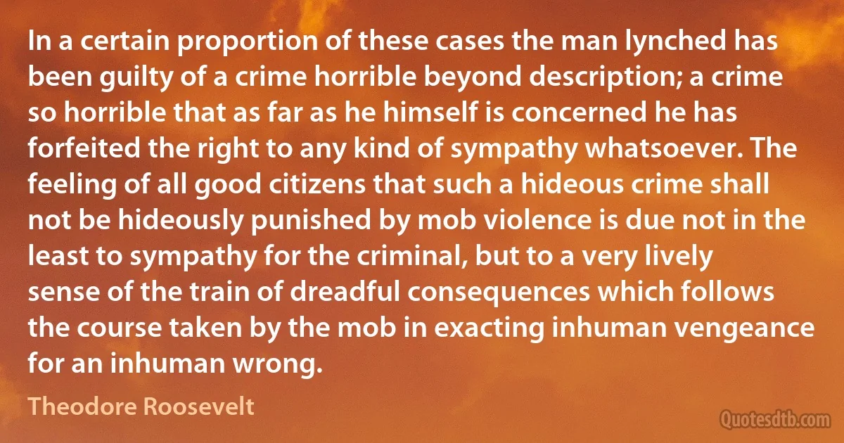 In a certain proportion of these cases the man lynched has been guilty of a crime horrible beyond description; a crime so horrible that as far as he himself is concerned he has forfeited the right to any kind of sympathy whatsoever. The feeling of all good citizens that such a hideous crime shall not be hideously punished by mob violence is due not in the least to sympathy for the criminal, but to a very lively sense of the train of dreadful consequences which follows the course taken by the mob in exacting inhuman vengeance for an inhuman wrong. (Theodore Roosevelt)