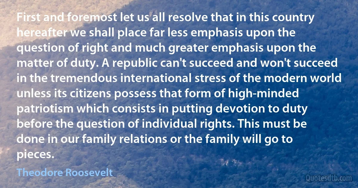 First and foremost let us all resolve that in this country hereafter we shall place far less emphasis upon the question of right and much greater emphasis upon the matter of duty. A republic can't succeed and won't succeed in the tremendous international stress of the modern world unless its citizens possess that form of high-minded patriotism which consists in putting devotion to duty before the question of individual rights. This must be done in our family relations or the family will go to pieces. (Theodore Roosevelt)