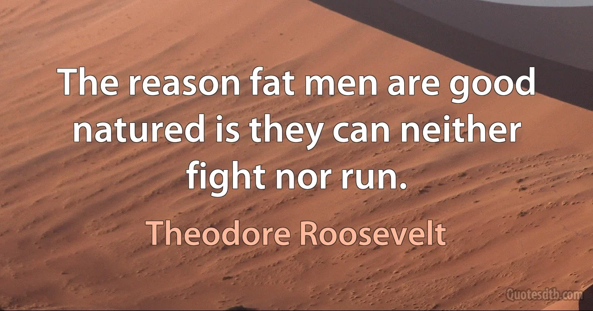 The reason fat men are good natured is they can neither fight nor run. (Theodore Roosevelt)