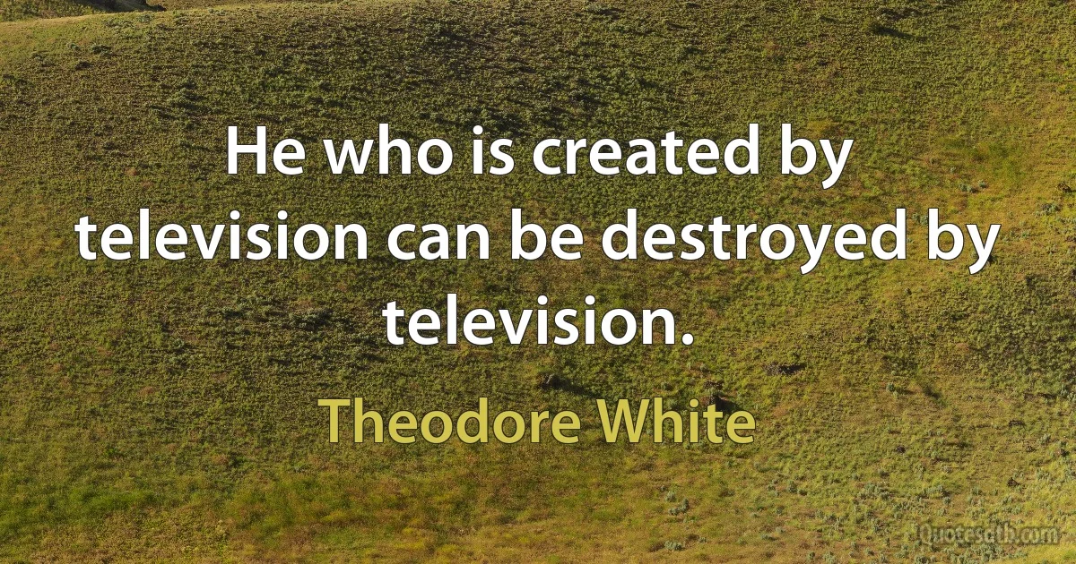 He who is created by television can be destroyed by television. (Theodore White)