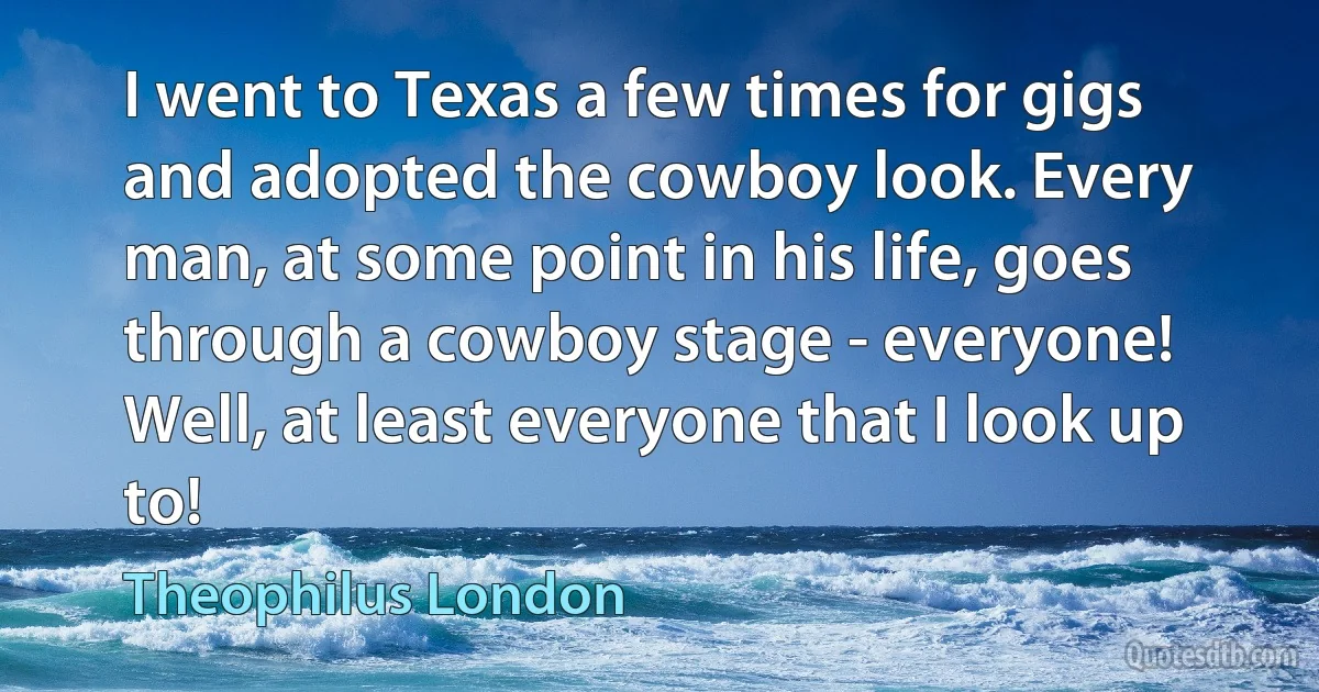 I went to Texas a few times for gigs and adopted the cowboy look. Every man, at some point in his life, goes through a cowboy stage - everyone! Well, at least everyone that I look up to! (Theophilus London)