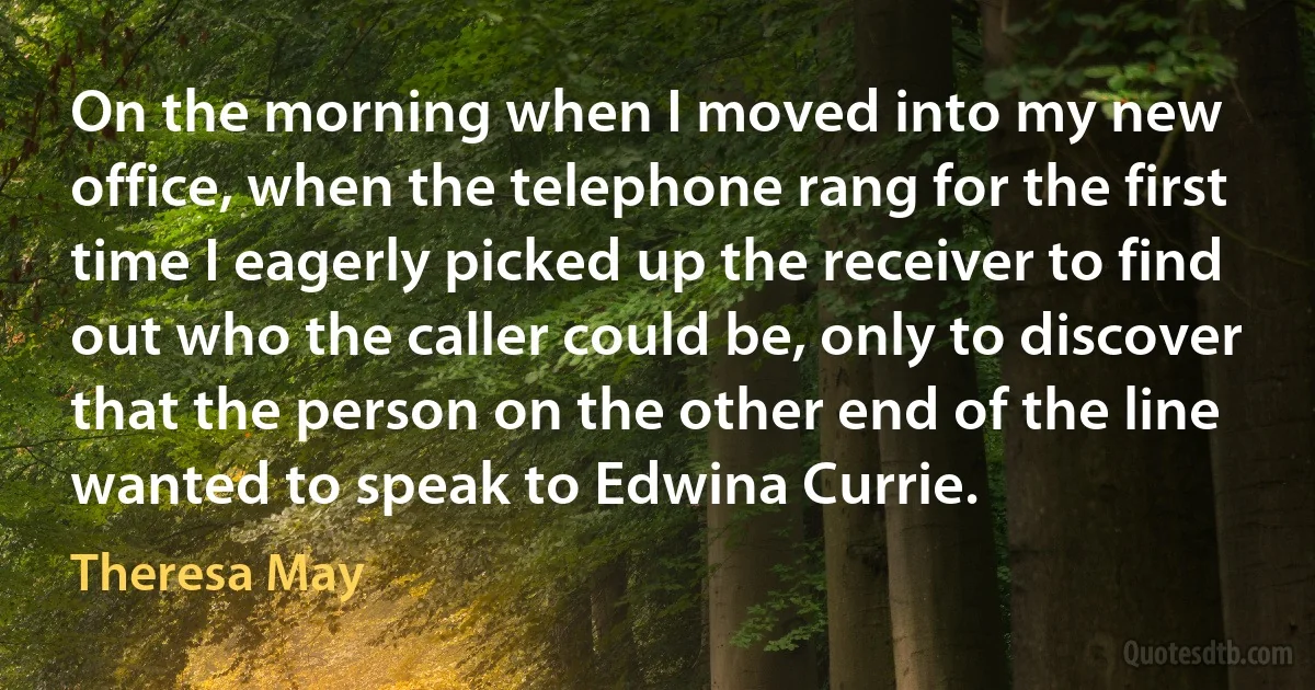 On the morning when I moved into my new office, when the telephone rang for the first time I eagerly picked up the receiver to find out who the caller could be, only to discover that the person on the other end of the line wanted to speak to Edwina Currie. (Theresa May)