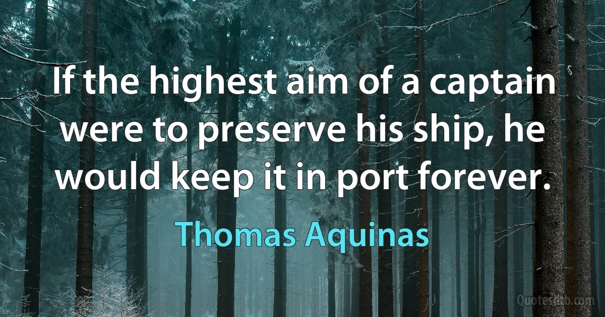 If the highest aim of a captain were to preserve his ship, he would keep it in port forever. (Thomas Aquinas)