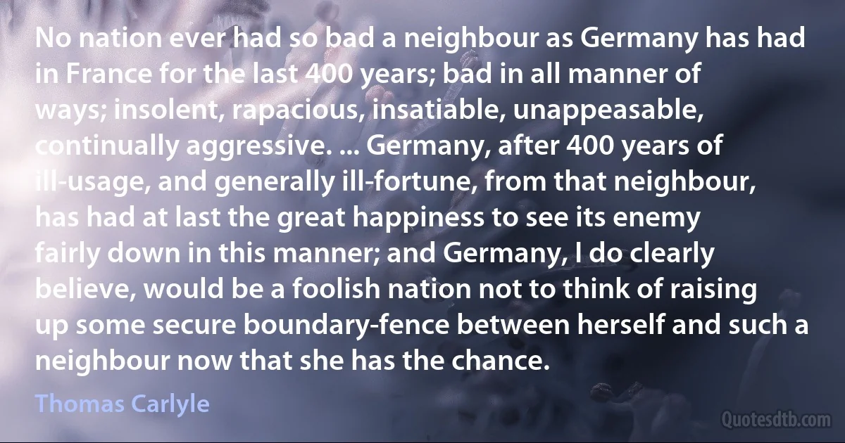 No nation ever had so bad a neighbour as Germany has had in France for the last 400 years; bad in all manner of ways; insolent, rapacious, insatiable, unappeasable, continually aggressive. ... Germany, after 400 years of ill-usage, and generally ill-fortune, from that neighbour, has had at last the great happiness to see its enemy fairly down in this manner; and Germany, I do clearly believe, would be a foolish nation not to think of raising up some secure boundary-fence between herself and such a neighbour now that she has the chance. (Thomas Carlyle)