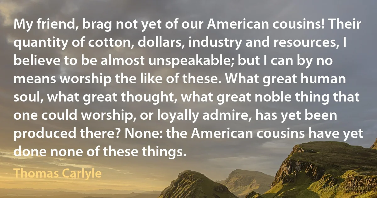 My friend, brag not yet of our American cousins! Their quantity of cotton, dollars, industry and resources, I believe to be almost unspeakable; but I can by no means worship the like of these. What great human soul, what great thought, what great noble thing that one could worship, or loyally admire, has yet been produced there? None: the American cousins have yet done none of these things. (Thomas Carlyle)