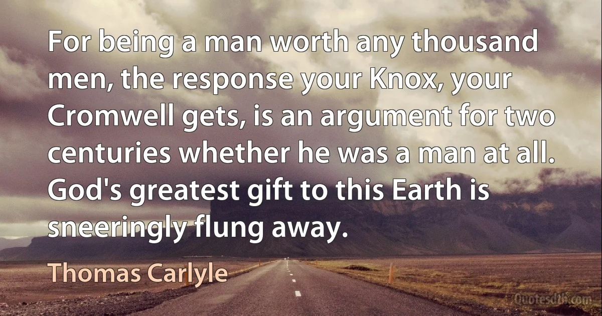 For being a man worth any thousand men, the response your Knox, your Cromwell gets, is an argument for two centuries whether he was a man at all. God's greatest gift to this Earth is sneeringly flung away. (Thomas Carlyle)