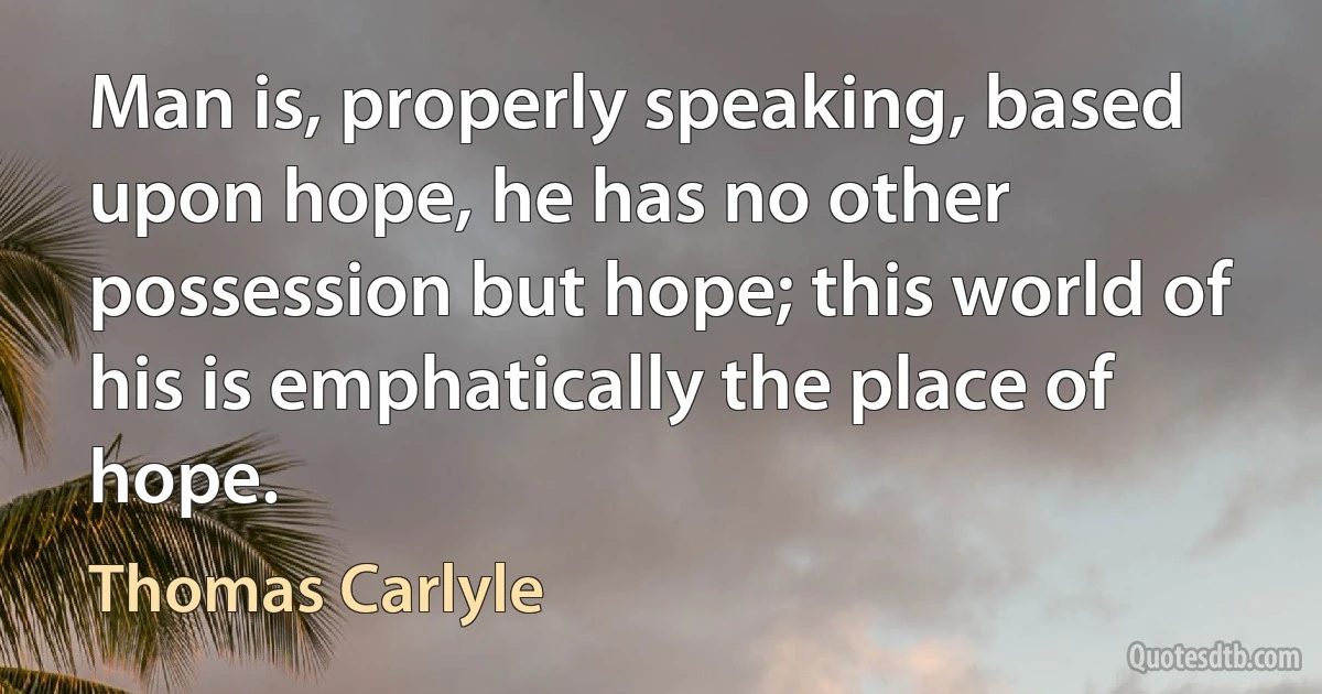 Man is, properly speaking, based upon hope, he has no other possession but hope; this world of his is emphatically the place of hope. (Thomas Carlyle)