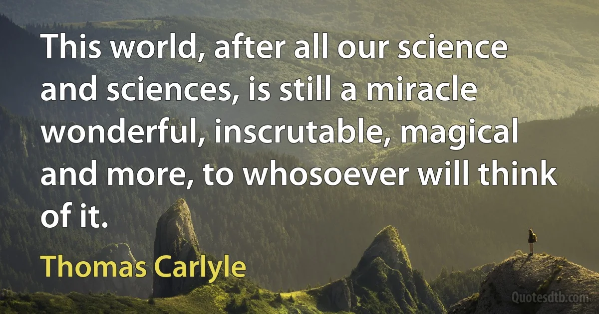 This world, after all our science and sciences, is still a miracle wonderful, inscrutable, magical and more, to whosoever will think of it. (Thomas Carlyle)