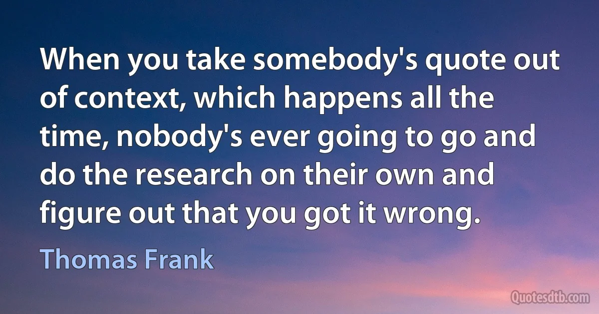 When you take somebody's quote out of context, which happens all the time, nobody's ever going to go and do the research on their own and figure out that you got it wrong. (Thomas Frank)