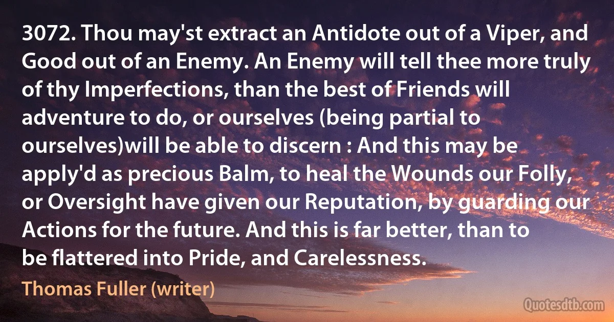 3072. Thou may'st extract an Antidote out of a Viper, and Good out of an Enemy. An Enemy will tell thee more truly of thy Imperfections, than the best of Friends will adventure to do, or ourselves (being partial to ourselves)will be able to discern : And this may be apply'd as precious Balm, to heal the Wounds our Folly, or Oversight have given our Reputation, by guarding our Actions for the future. And this is far better, than to be flattered into Pride, and Carelessness. (Thomas Fuller (writer))
