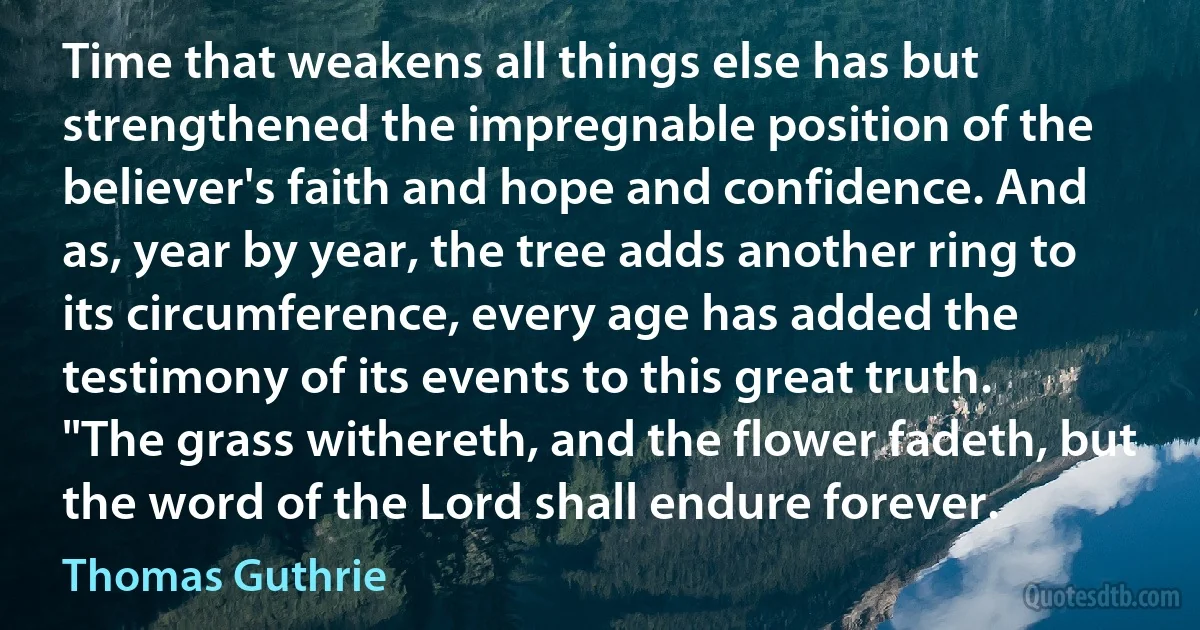 Time that weakens all things else has but strengthened the impregnable position of the believer's faith and hope and confidence. And as, year by year, the tree adds another ring to its circumference, every age has added the testimony of its events to this great truth. "The grass withereth, and the flower fadeth, but the word of the Lord shall endure forever. (Thomas Guthrie)