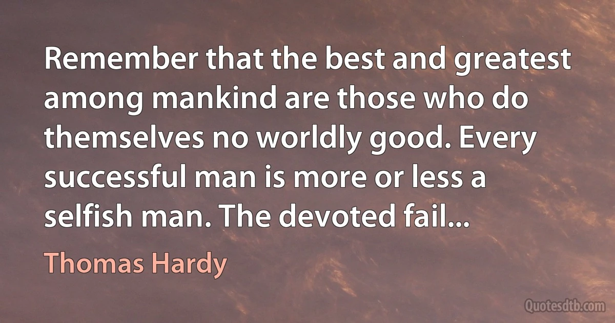 Remember that the best and greatest among mankind are those who do themselves no worldly good. Every successful man is more or less a selfish man. The devoted fail... (Thomas Hardy)