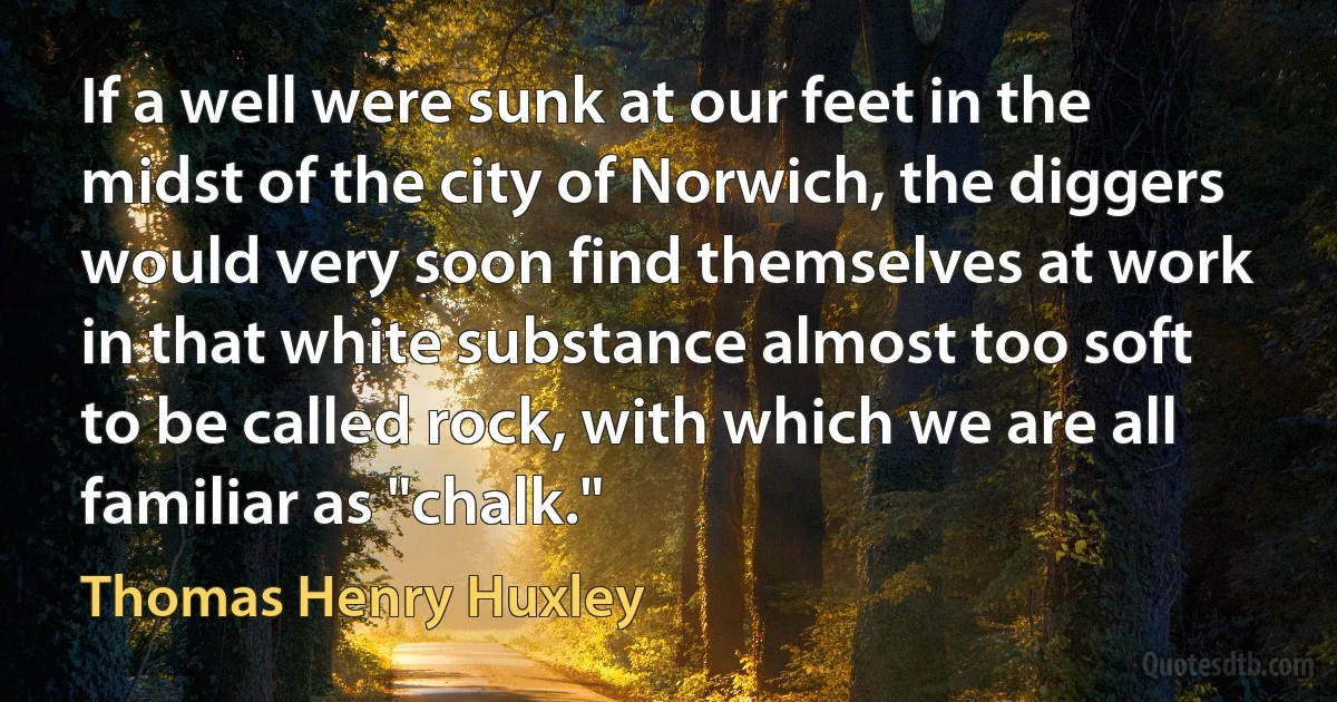 If a well were sunk at our feet in the midst of the city of Norwich, the diggers would very soon find themselves at work in that white substance almost too soft to be called rock, with which we are all familiar as "chalk." (Thomas Henry Huxley)