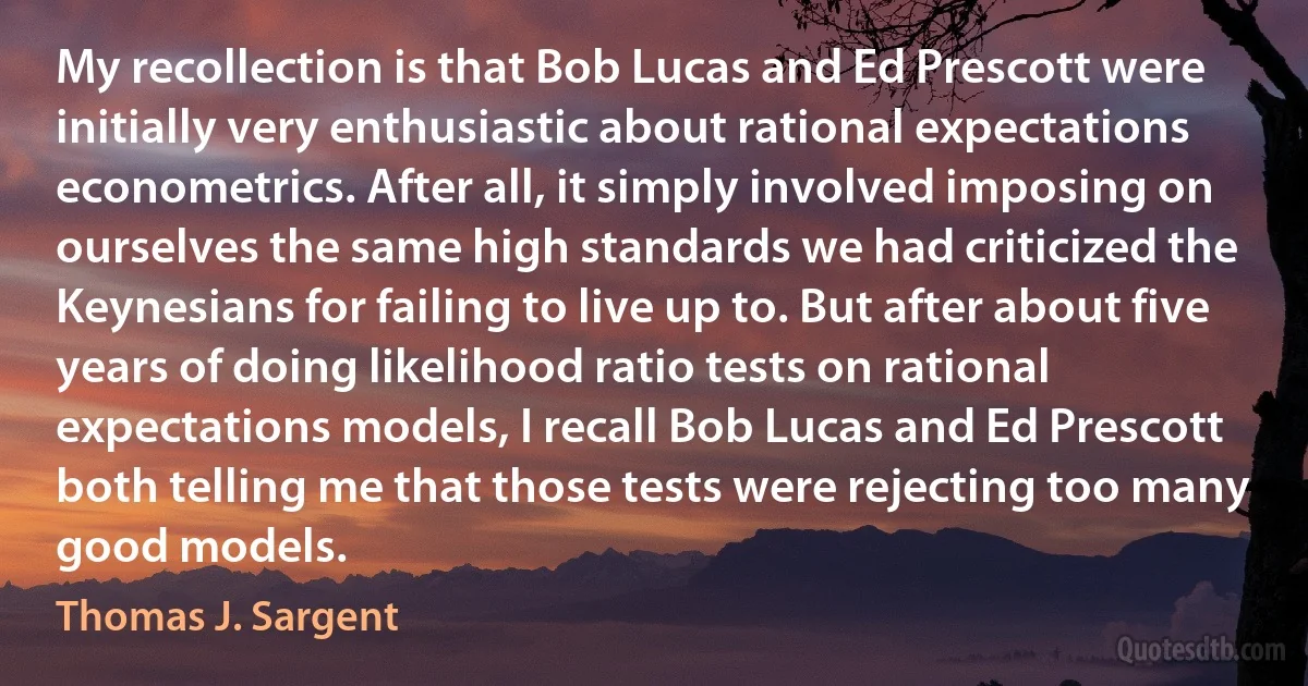 My recollection is that Bob Lucas and Ed Prescott were initially very enthusiastic about rational expectations econometrics. After all, it simply involved imposing on ourselves the same high standards we had criticized the Keynesians for failing to live up to. But after about five years of doing likelihood ratio tests on rational expectations models, I recall Bob Lucas and Ed Prescott both telling me that those tests were rejecting too many good models. (Thomas J. Sargent)