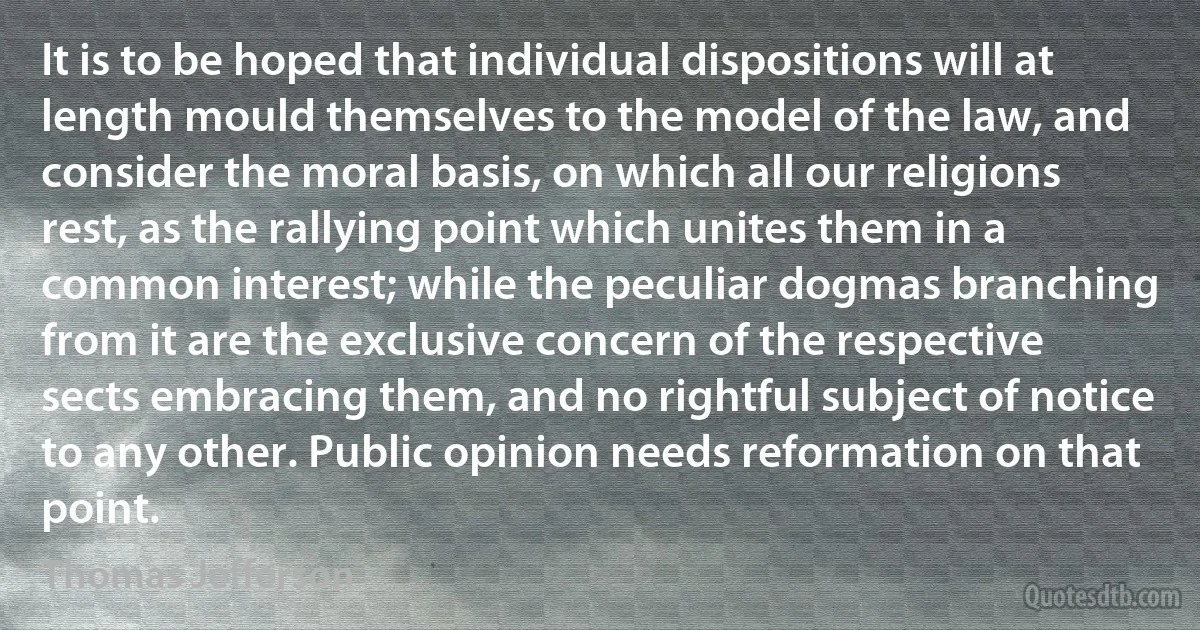 It is to be hoped that individual dispositions will at length mould themselves to the model of the law, and consider the moral basis, on which all our religions rest, as the rallying point which unites them in a common interest; while the peculiar dogmas branching from it are the exclusive concern of the respective sects embracing them, and no rightful subject of notice to any other. Public opinion needs reformation on that point. (Thomas Jefferson)