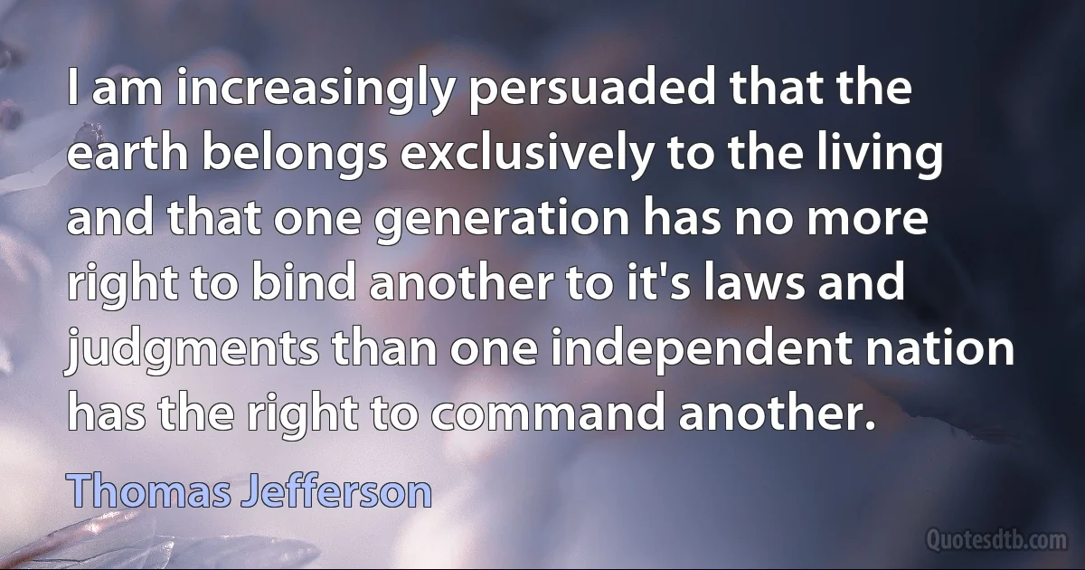 I am increasingly persuaded that the earth belongs exclusively to the living and that one generation has no more right to bind another to it's laws and judgments than one independent nation has the right to command another. (Thomas Jefferson)