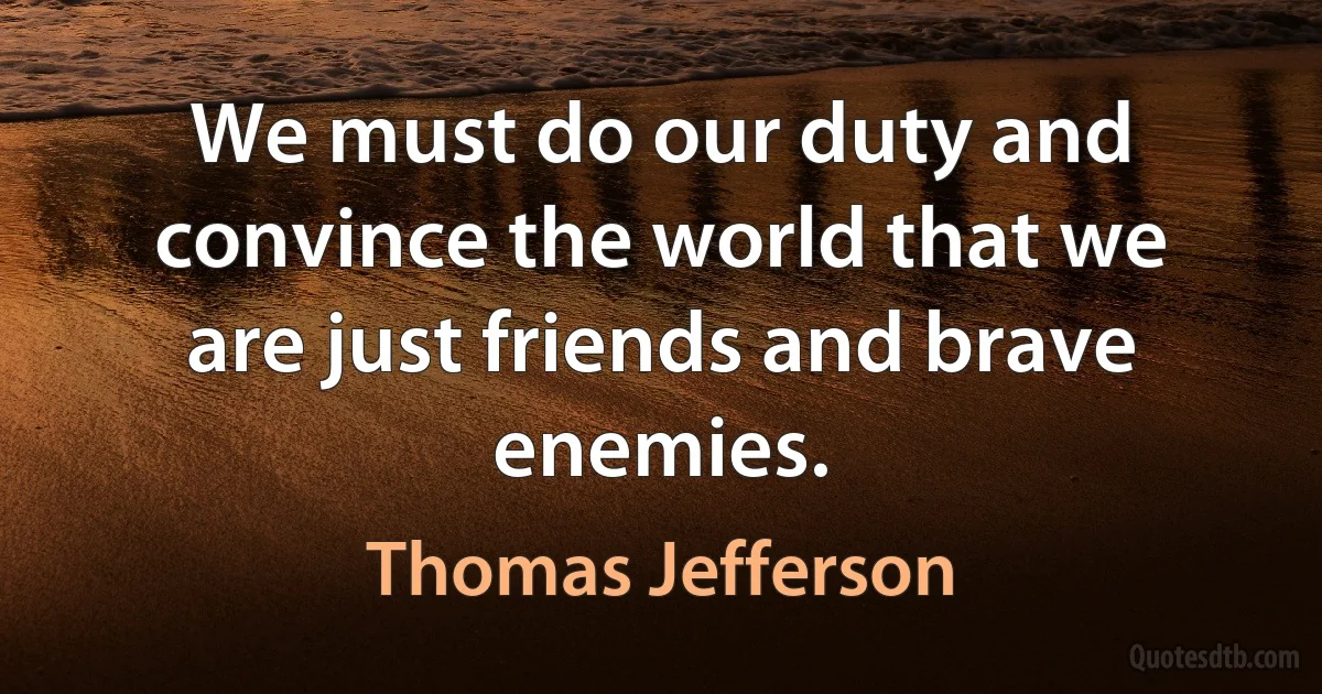 We must do our duty and convince the world that we are just friends and brave enemies. (Thomas Jefferson)