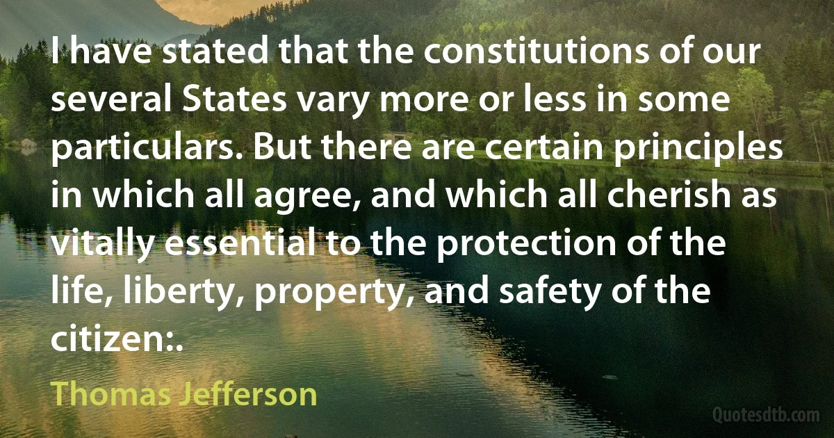 I have stated that the constitutions of our several States vary more or less in some particulars. But there are certain principles in which all agree, and which all cherish as vitally essential to the protection of the life, liberty, property, and safety of the citizen:. (Thomas Jefferson)