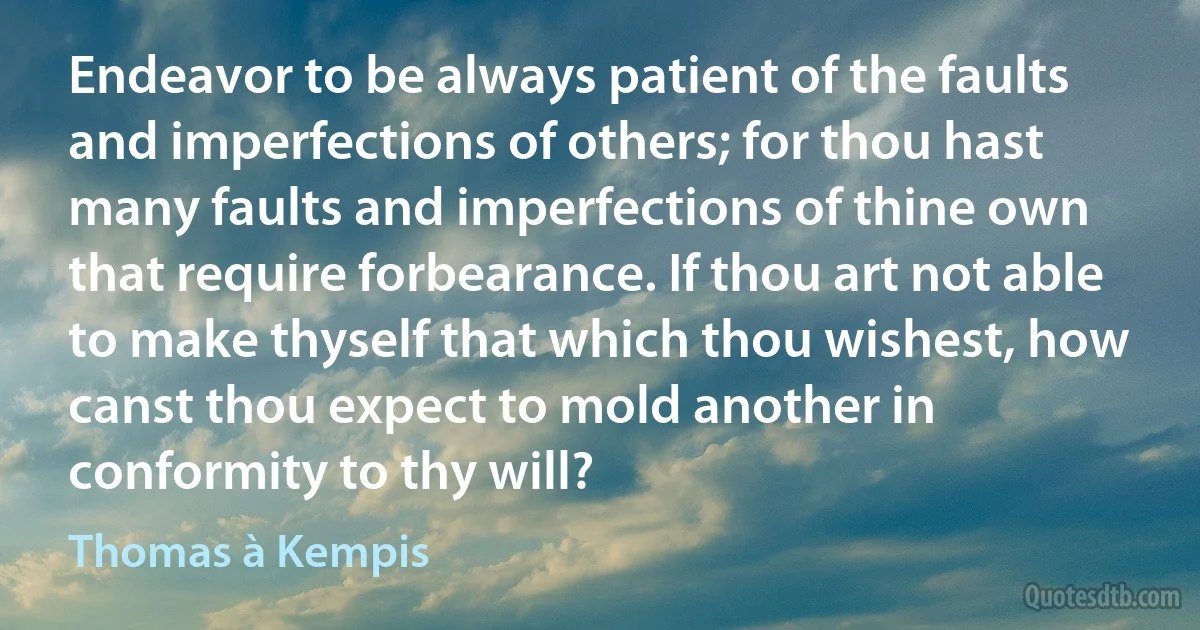 Endeavor to be always patient of the faults and imperfections of others; for thou hast many faults and imperfections of thine own that require forbearance. If thou art not able to make thyself that which thou wishest, how canst thou expect to mold another in conformity to thy will? (Thomas à Kempis)