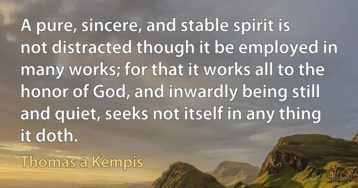 A pure, sincere, and stable spirit is not distracted though it be employed in many works; for that it works all to the honor of God, and inwardly being still and quiet, seeks not itself in any thing it doth. (Thomas à Kempis)