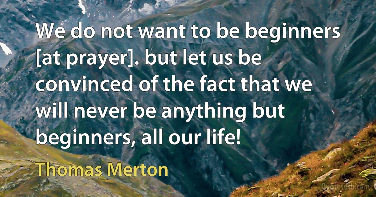 We do not want to be beginners [at prayer]. but let us be convinced of the fact that we will never be anything but beginners, all our life! (Thomas Merton)