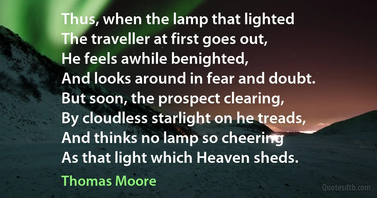 Thus, when the lamp that lighted
The traveller at first goes out,
He feels awhile benighted,
And looks around in fear and doubt.
But soon, the prospect clearing,
By cloudless starlight on he treads,
And thinks no lamp so cheering
As that light which Heaven sheds. (Thomas Moore)