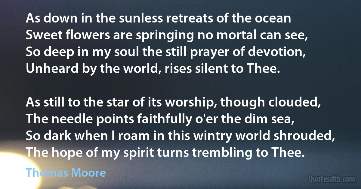 As down in the sunless retreats of the ocean
Sweet flowers are springing no mortal can see,
So deep in my soul the still prayer of devotion,
Unheard by the world, rises silent to Thee.

As still to the star of its worship, though clouded,
The needle points faithfully o'er the dim sea,
So dark when I roam in this wintry world shrouded,
The hope of my spirit turns trembling to Thee. (Thomas Moore)