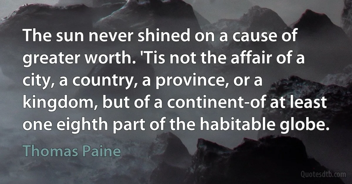 The sun never shined on a cause of greater worth. 'Tis not the affair of a city, a country, a province, or a kingdom, but of a continent-of at least one eighth part of the habitable globe. (Thomas Paine)