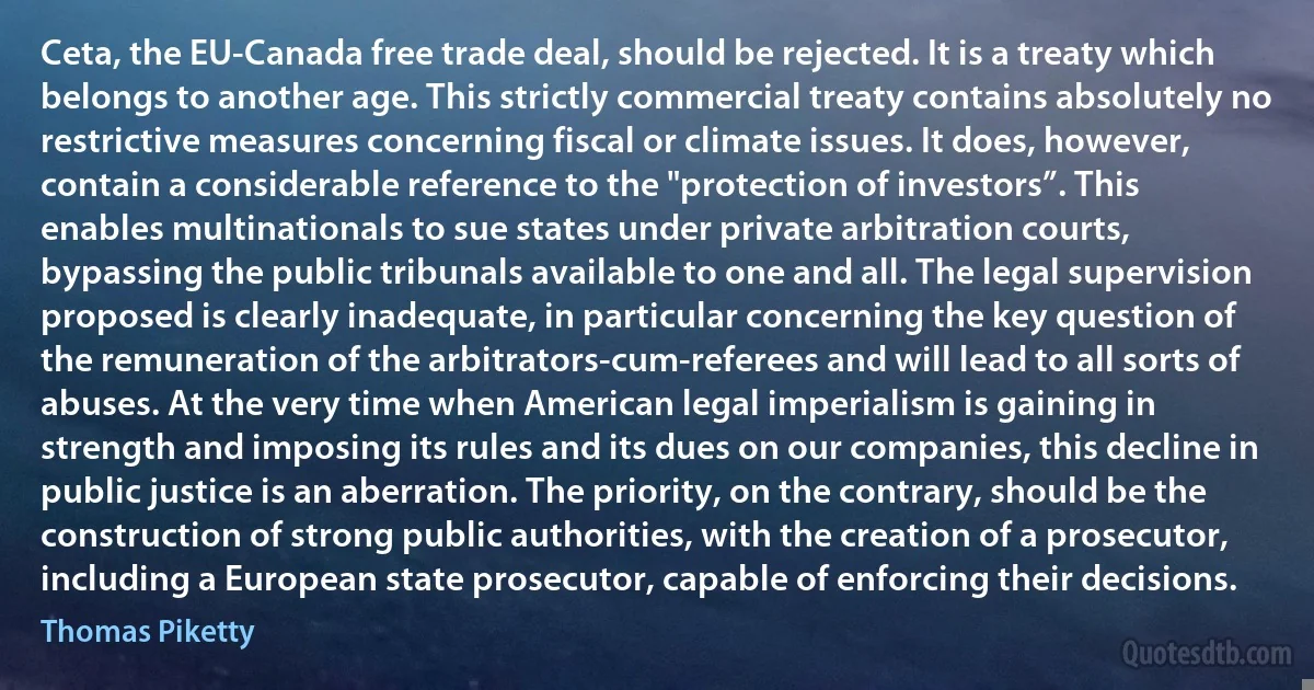 Ceta, the EU-Canada free trade deal, should be rejected. It is a treaty which belongs to another age. This strictly commercial treaty contains absolutely no restrictive measures concerning fiscal or climate issues. It does, however, contain a considerable reference to the "protection of investors”. This enables multinationals to sue states under private arbitration courts, bypassing the public tribunals available to one and all. The legal supervision proposed is clearly inadequate, in particular concerning the key question of the remuneration of the arbitrators-cum-referees and will lead to all sorts of abuses. At the very time when American legal imperialism is gaining in strength and imposing its rules and its dues on our companies, this decline in public justice is an aberration. The priority, on the contrary, should be the construction of strong public authorities, with the creation of a prosecutor, including a European state prosecutor, capable of enforcing their decisions. (Thomas Piketty)