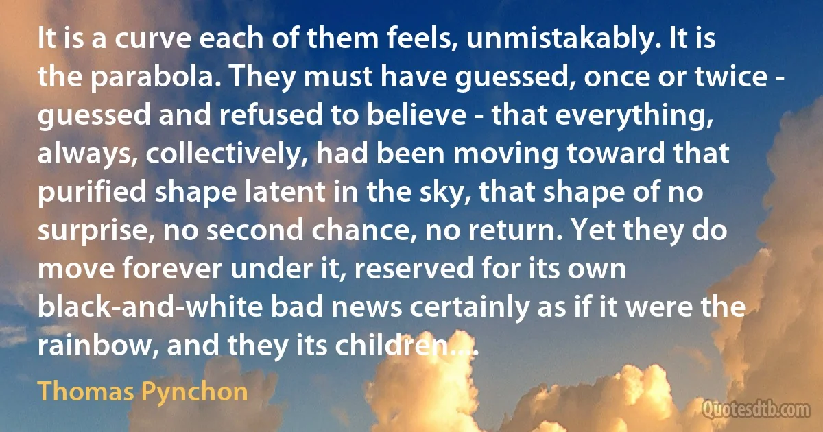 It is a curve each of them feels, unmistakably. It is the parabola. They must have guessed, once or twice - guessed and refused to believe - that everything, always, collectively, had been moving toward that purified shape latent in the sky, that shape of no surprise, no second chance, no return. Yet they do move forever under it, reserved for its own black-and-white bad news certainly as if it were the rainbow, and they its children.... (Thomas Pynchon)