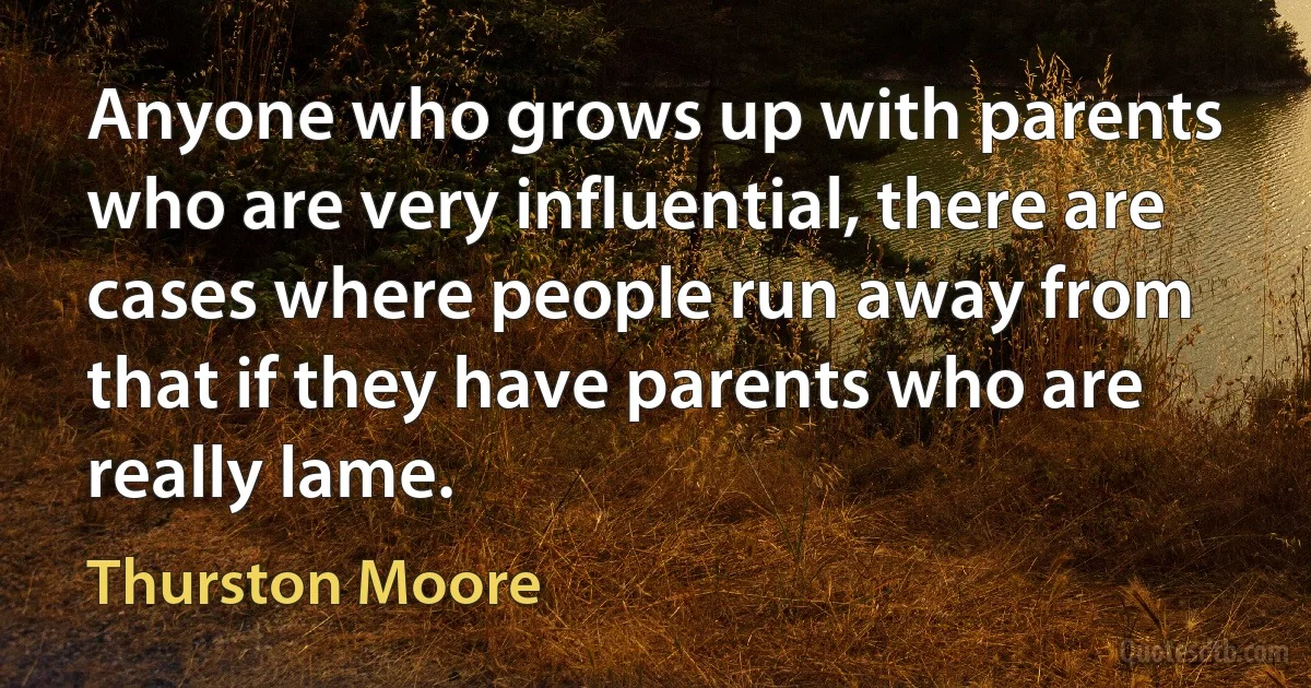 Anyone who grows up with parents who are very influential, there are cases where people run away from that if they have parents who are really lame. (Thurston Moore)