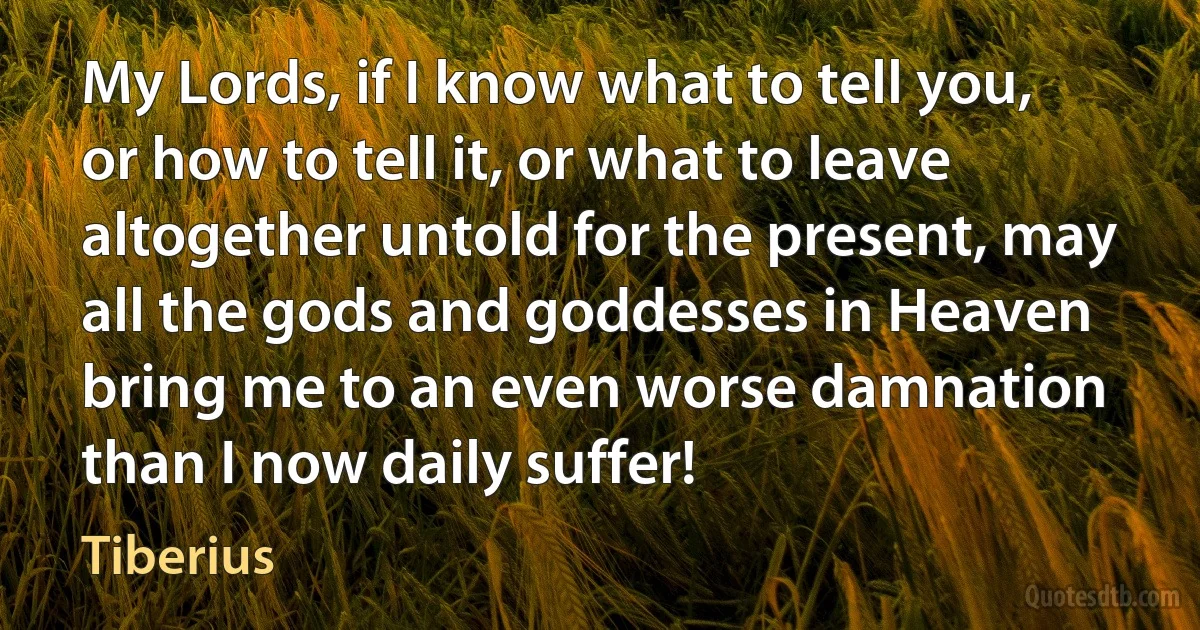 My Lords, if I know what to tell you, or how to tell it, or what to leave altogether untold for the present, may all the gods and goddesses in Heaven bring me to an even worse damnation than I now daily suffer! (Tiberius)