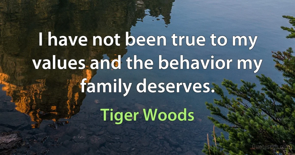 I have not been true to my values and the behavior my family deserves. (Tiger Woods)