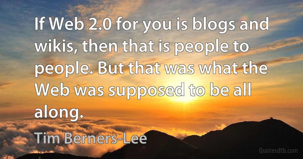 If Web 2.0 for you is blogs and wikis, then that is people to people. But that was what the Web was supposed to be all along. (Tim Berners-Lee)