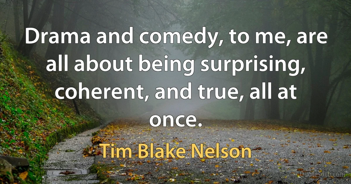 Drama and comedy, to me, are all about being surprising, coherent, and true, all at once. (Tim Blake Nelson)