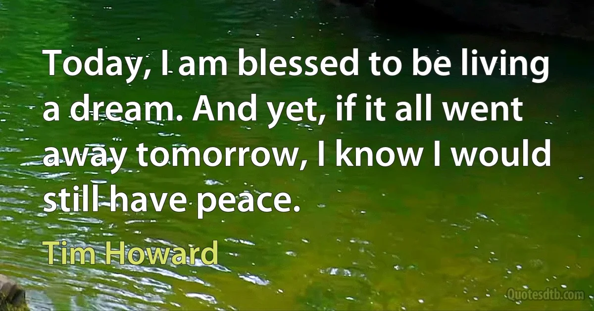 Today, I am blessed to be living a dream. And yet, if it all went away tomorrow, I know I would still have peace. (Tim Howard)